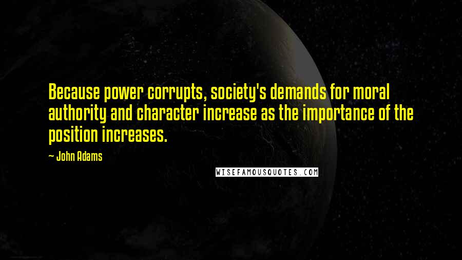 John Adams Quotes: Because power corrupts, society's demands for moral authority and character increase as the importance of the position increases.