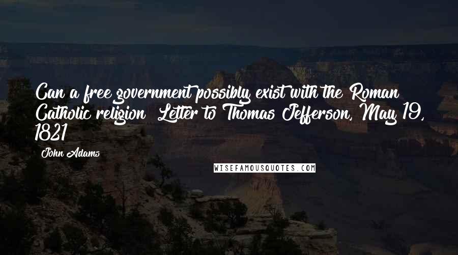 John Adams Quotes: Can a free government possibly exist with the Roman Catholic religion?{Letter to Thomas Jefferson, May 19, 1821}