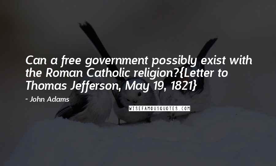 John Adams Quotes: Can a free government possibly exist with the Roman Catholic religion?{Letter to Thomas Jefferson, May 19, 1821}