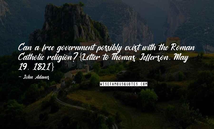 John Adams Quotes: Can a free government possibly exist with the Roman Catholic religion?{Letter to Thomas Jefferson, May 19, 1821}