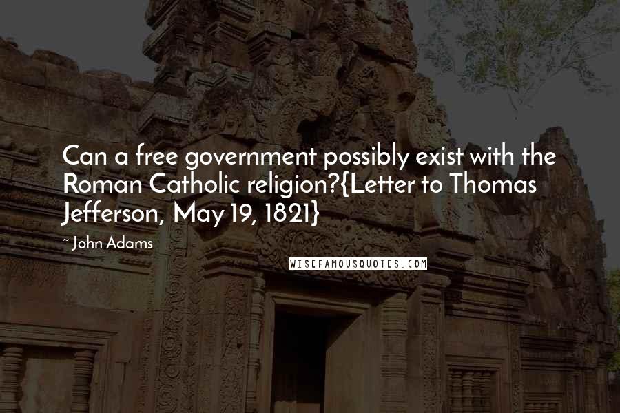 John Adams Quotes: Can a free government possibly exist with the Roman Catholic religion?{Letter to Thomas Jefferson, May 19, 1821}