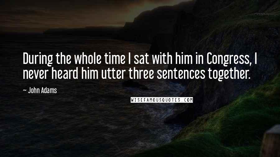 John Adams Quotes: During the whole time I sat with him in Congress, I never heard him utter three sentences together.