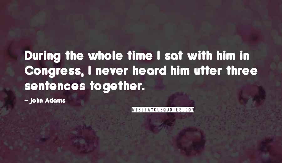 John Adams Quotes: During the whole time I sat with him in Congress, I never heard him utter three sentences together.