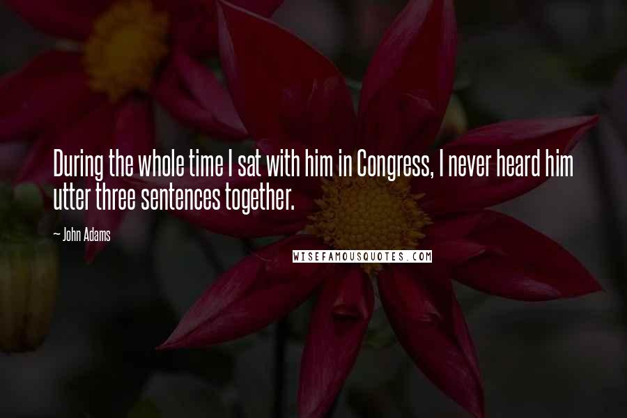 John Adams Quotes: During the whole time I sat with him in Congress, I never heard him utter three sentences together.