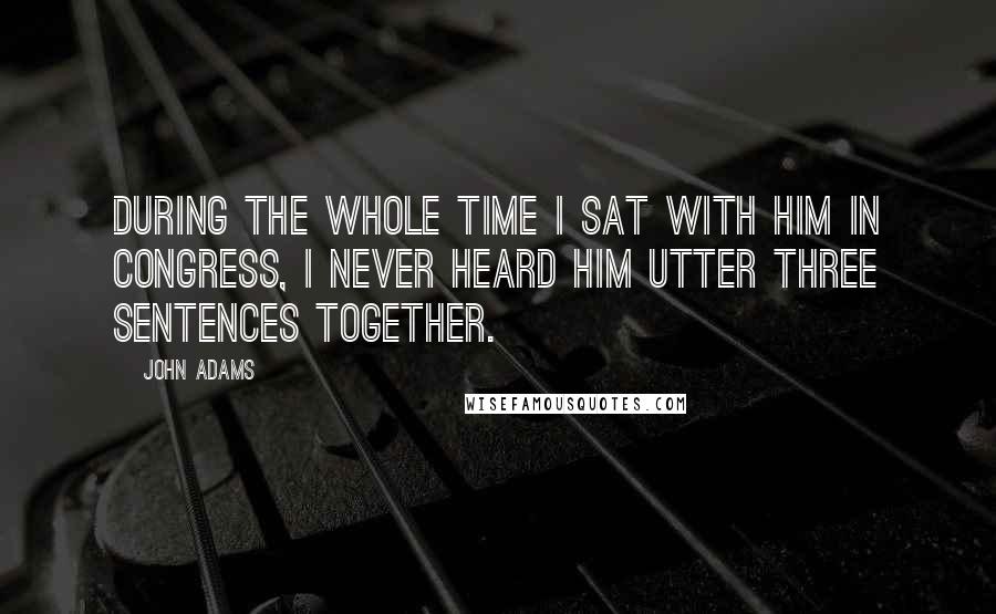 John Adams Quotes: During the whole time I sat with him in Congress, I never heard him utter three sentences together.