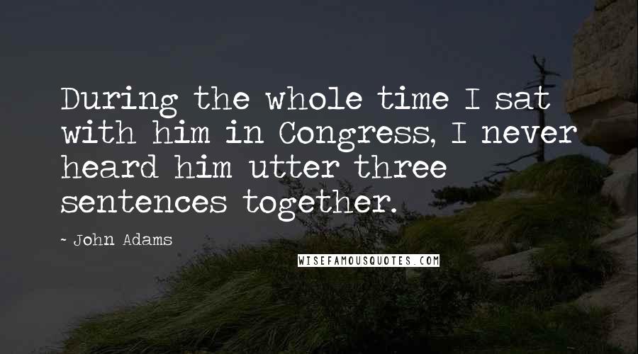 John Adams Quotes: During the whole time I sat with him in Congress, I never heard him utter three sentences together.