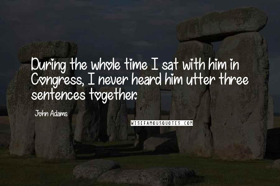 John Adams Quotes: During the whole time I sat with him in Congress, I never heard him utter three sentences together.