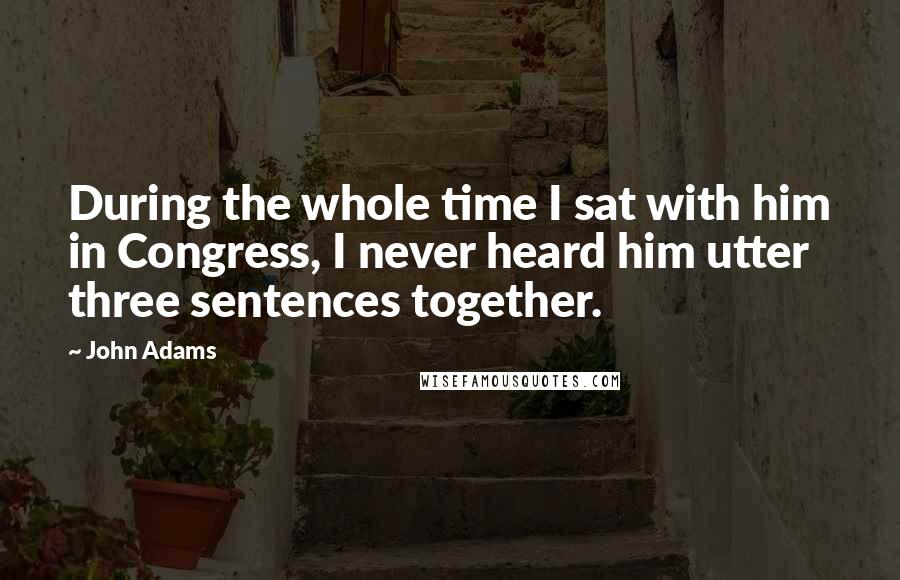 John Adams Quotes: During the whole time I sat with him in Congress, I never heard him utter three sentences together.