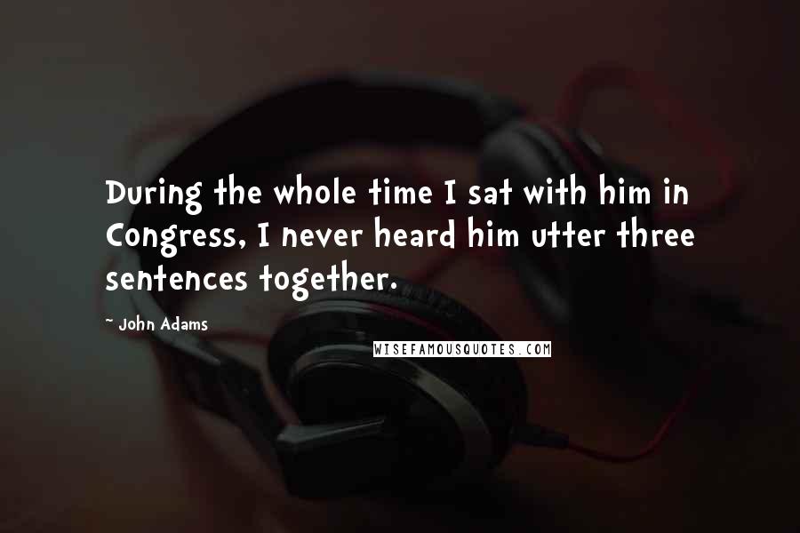 John Adams Quotes: During the whole time I sat with him in Congress, I never heard him utter three sentences together.