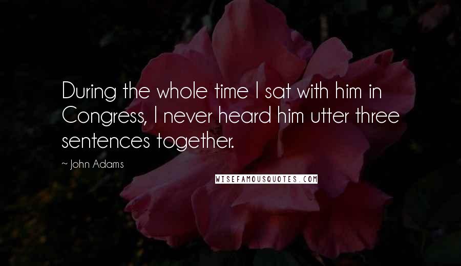 John Adams Quotes: During the whole time I sat with him in Congress, I never heard him utter three sentences together.