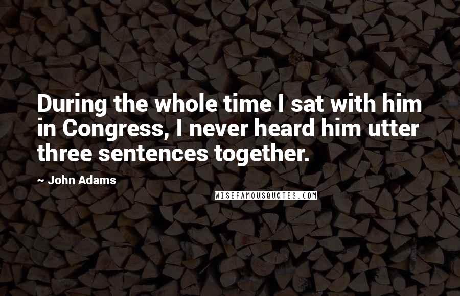 John Adams Quotes: During the whole time I sat with him in Congress, I never heard him utter three sentences together.