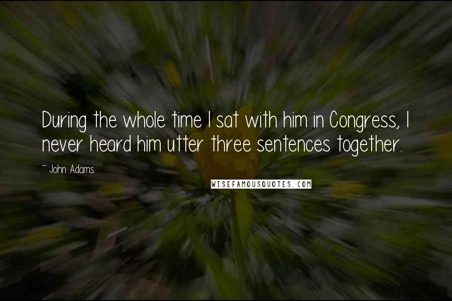 John Adams Quotes: During the whole time I sat with him in Congress, I never heard him utter three sentences together.