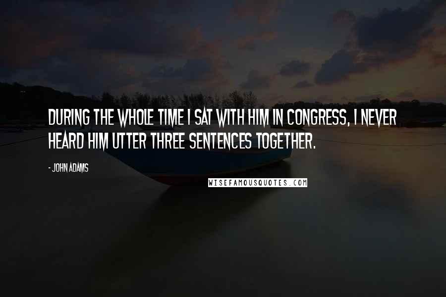 John Adams Quotes: During the whole time I sat with him in Congress, I never heard him utter three sentences together.