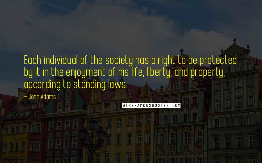 John Adams Quotes: Each individual of the society has a right to be protected by it in the enjoyment of his life, liberty, and property, according to standing laws.