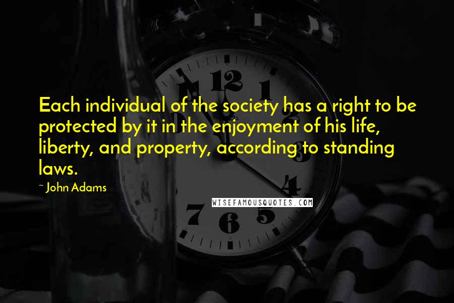 John Adams Quotes: Each individual of the society has a right to be protected by it in the enjoyment of his life, liberty, and property, according to standing laws.