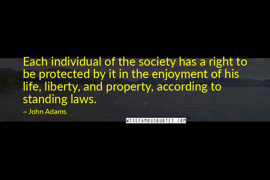 John Adams Quotes: Each individual of the society has a right to be protected by it in the enjoyment of his life, liberty, and property, according to standing laws.
