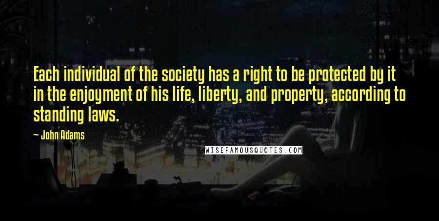 John Adams Quotes: Each individual of the society has a right to be protected by it in the enjoyment of his life, liberty, and property, according to standing laws.