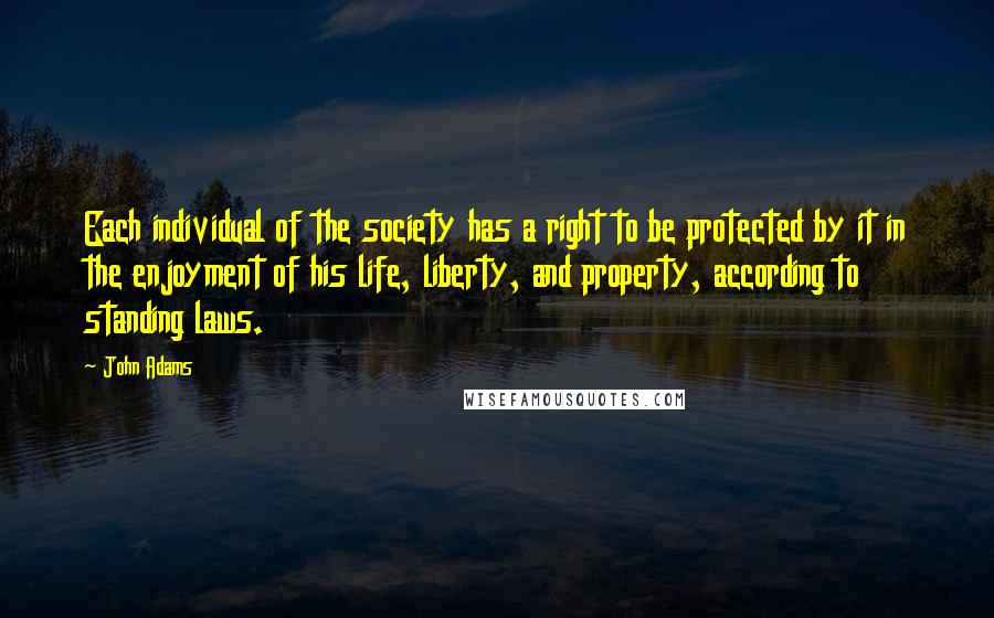 John Adams Quotes: Each individual of the society has a right to be protected by it in the enjoyment of his life, liberty, and property, according to standing laws.