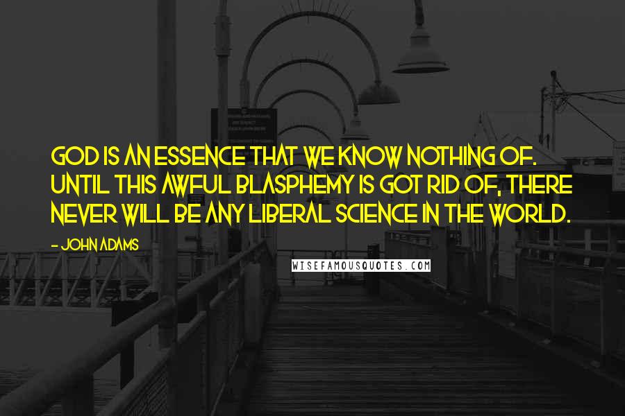 John Adams Quotes: God is an essence that we know nothing of. Until this awful blasphemy is got rid of, there never will be any liberal science in the world.