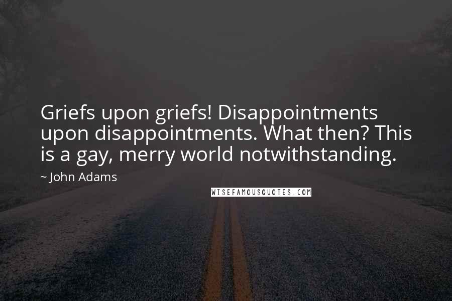 John Adams Quotes: Griefs upon griefs! Disappointments upon disappointments. What then? This is a gay, merry world notwithstanding.