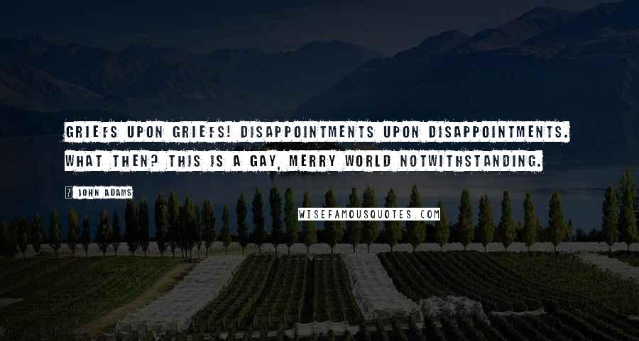 John Adams Quotes: Griefs upon griefs! Disappointments upon disappointments. What then? This is a gay, merry world notwithstanding.