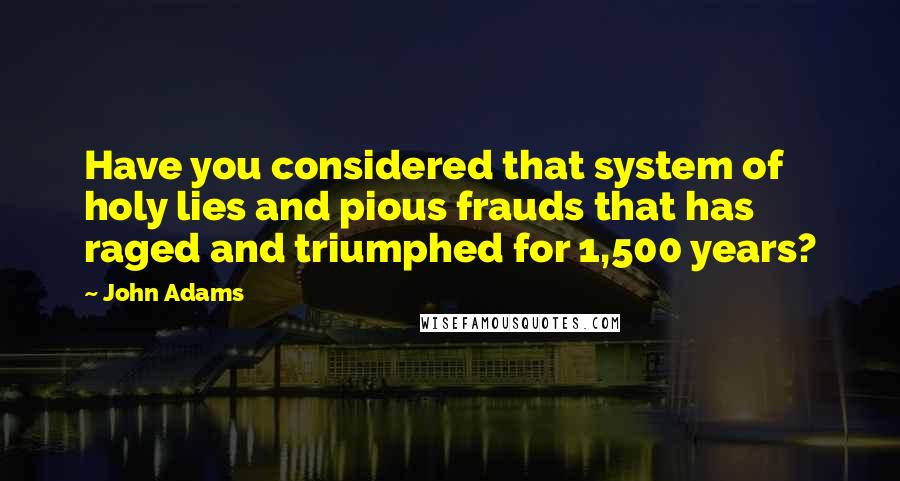 John Adams Quotes: Have you considered that system of holy lies and pious frauds that has raged and triumphed for 1,500 years?