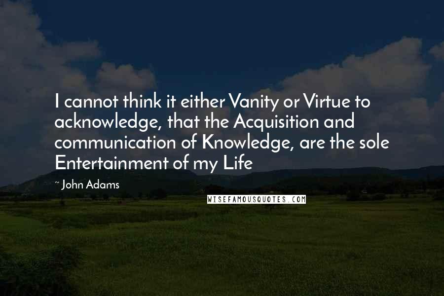 John Adams Quotes: I cannot think it either Vanity or Virtue to acknowledge, that the Acquisition and communication of Knowledge, are the sole Entertainment of my Life