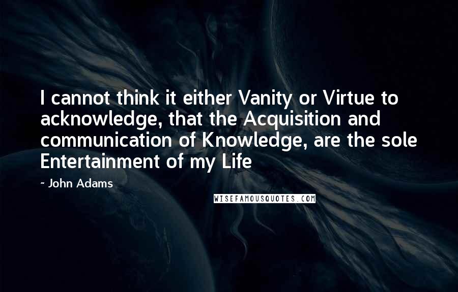 John Adams Quotes: I cannot think it either Vanity or Virtue to acknowledge, that the Acquisition and communication of Knowledge, are the sole Entertainment of my Life