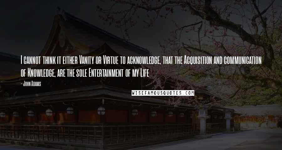 John Adams Quotes: I cannot think it either Vanity or Virtue to acknowledge, that the Acquisition and communication of Knowledge, are the sole Entertainment of my Life