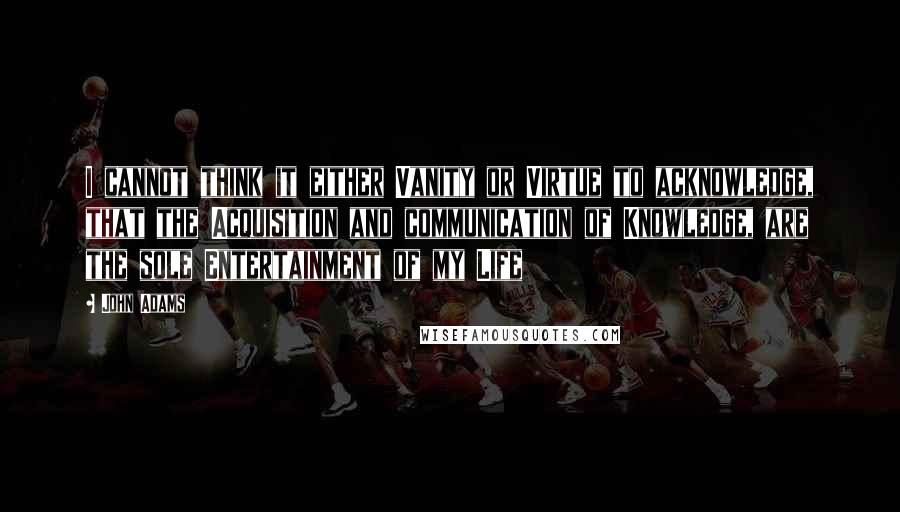 John Adams Quotes: I cannot think it either Vanity or Virtue to acknowledge, that the Acquisition and communication of Knowledge, are the sole Entertainment of my Life