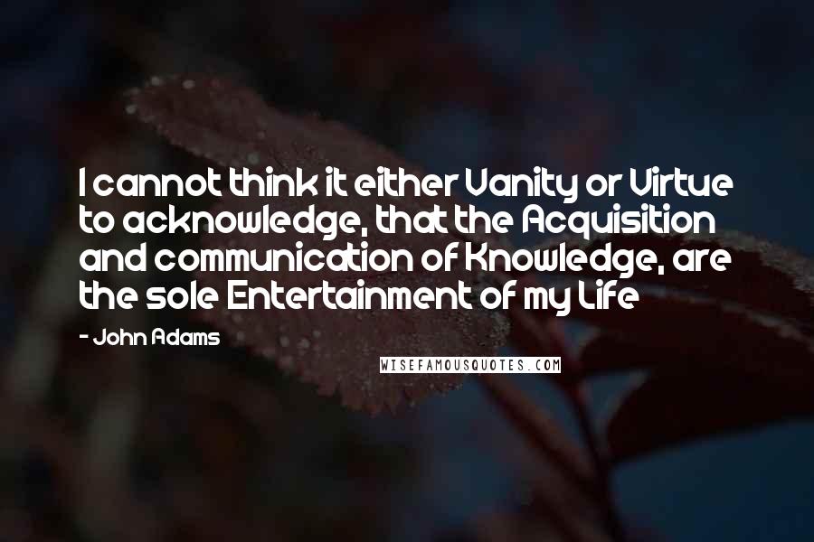 John Adams Quotes: I cannot think it either Vanity or Virtue to acknowledge, that the Acquisition and communication of Knowledge, are the sole Entertainment of my Life