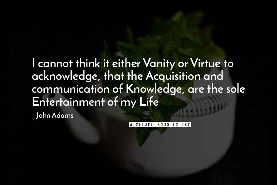 John Adams Quotes: I cannot think it either Vanity or Virtue to acknowledge, that the Acquisition and communication of Knowledge, are the sole Entertainment of my Life