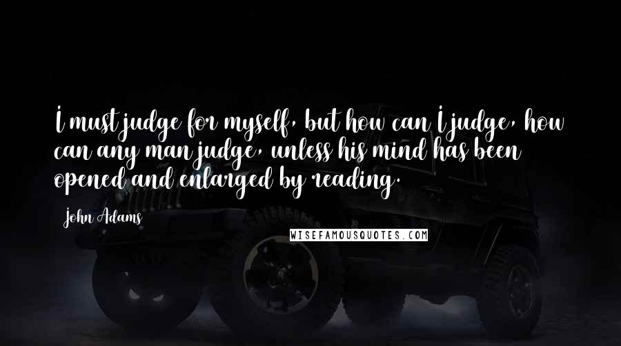 John Adams Quotes: I must judge for myself, but how can I judge, how can any man judge, unless his mind has been opened and enlarged by reading.