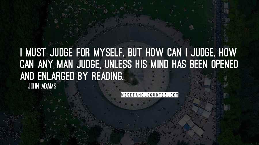 John Adams Quotes: I must judge for myself, but how can I judge, how can any man judge, unless his mind has been opened and enlarged by reading.