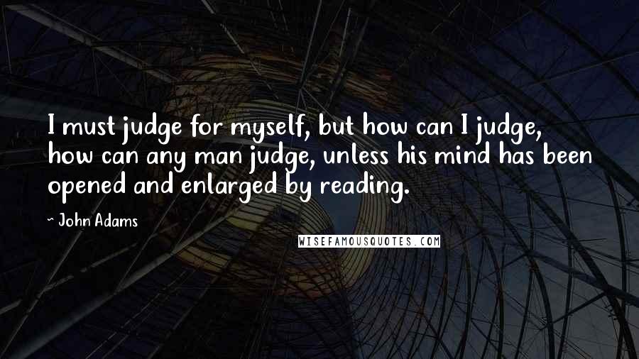 John Adams Quotes: I must judge for myself, but how can I judge, how can any man judge, unless his mind has been opened and enlarged by reading.