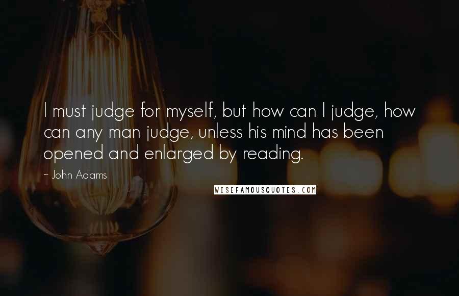 John Adams Quotes: I must judge for myself, but how can I judge, how can any man judge, unless his mind has been opened and enlarged by reading.