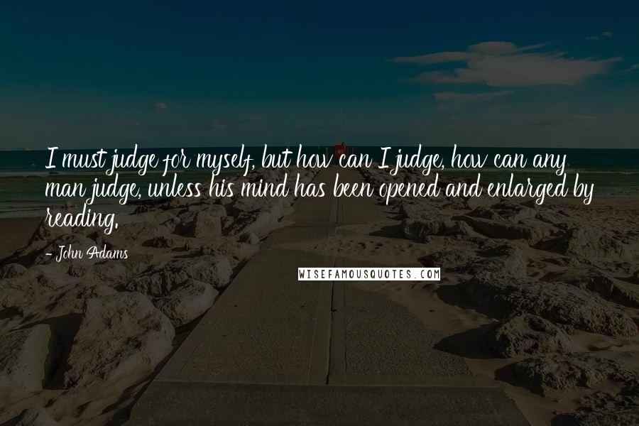 John Adams Quotes: I must judge for myself, but how can I judge, how can any man judge, unless his mind has been opened and enlarged by reading.