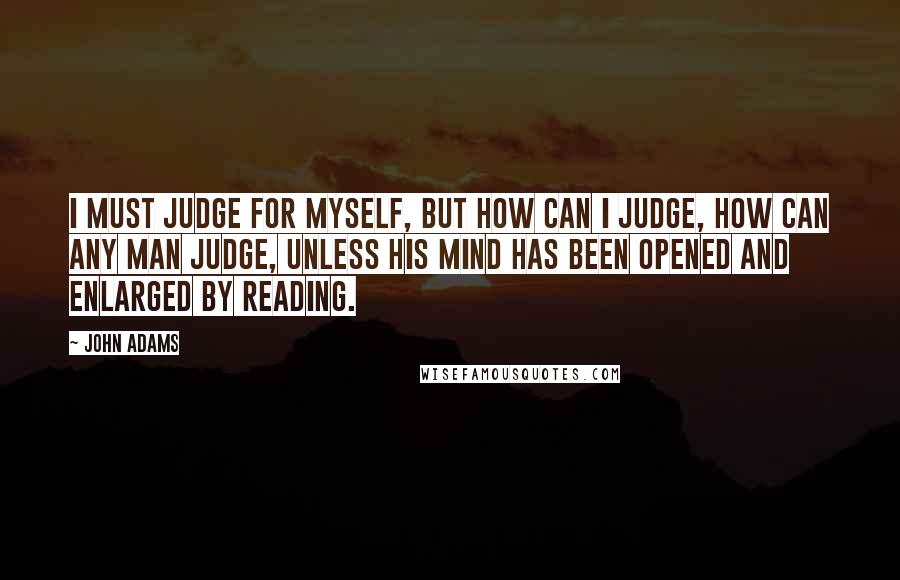 John Adams Quotes: I must judge for myself, but how can I judge, how can any man judge, unless his mind has been opened and enlarged by reading.