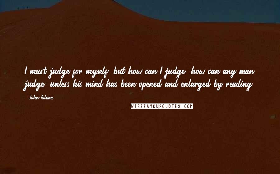 John Adams Quotes: I must judge for myself, but how can I judge, how can any man judge, unless his mind has been opened and enlarged by reading.