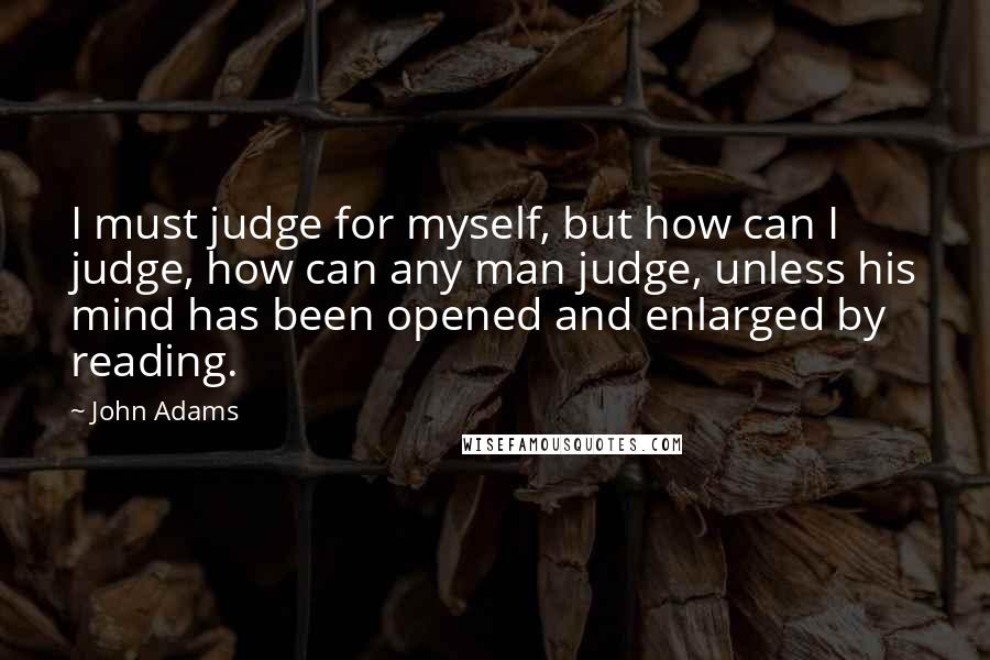 John Adams Quotes: I must judge for myself, but how can I judge, how can any man judge, unless his mind has been opened and enlarged by reading.