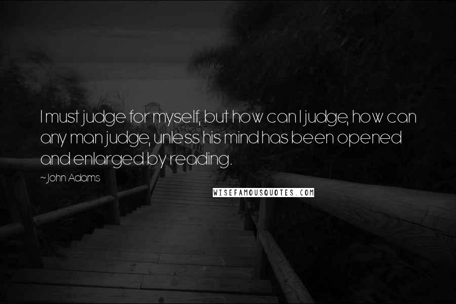 John Adams Quotes: I must judge for myself, but how can I judge, how can any man judge, unless his mind has been opened and enlarged by reading.