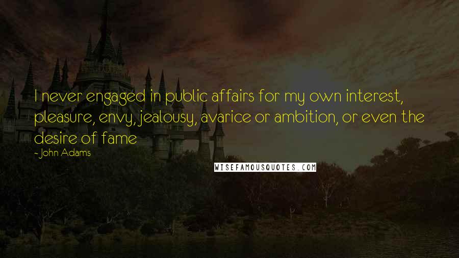 John Adams Quotes: I never engaged in public affairs for my own interest, pleasure, envy, jealousy, avarice or ambition, or even the desire of fame