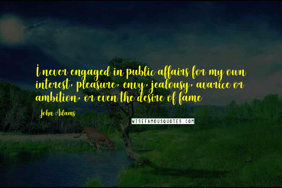 John Adams Quotes: I never engaged in public affairs for my own interest, pleasure, envy, jealousy, avarice or ambition, or even the desire of fame