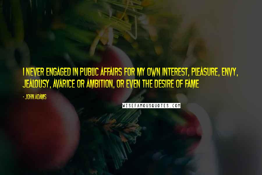 John Adams Quotes: I never engaged in public affairs for my own interest, pleasure, envy, jealousy, avarice or ambition, or even the desire of fame