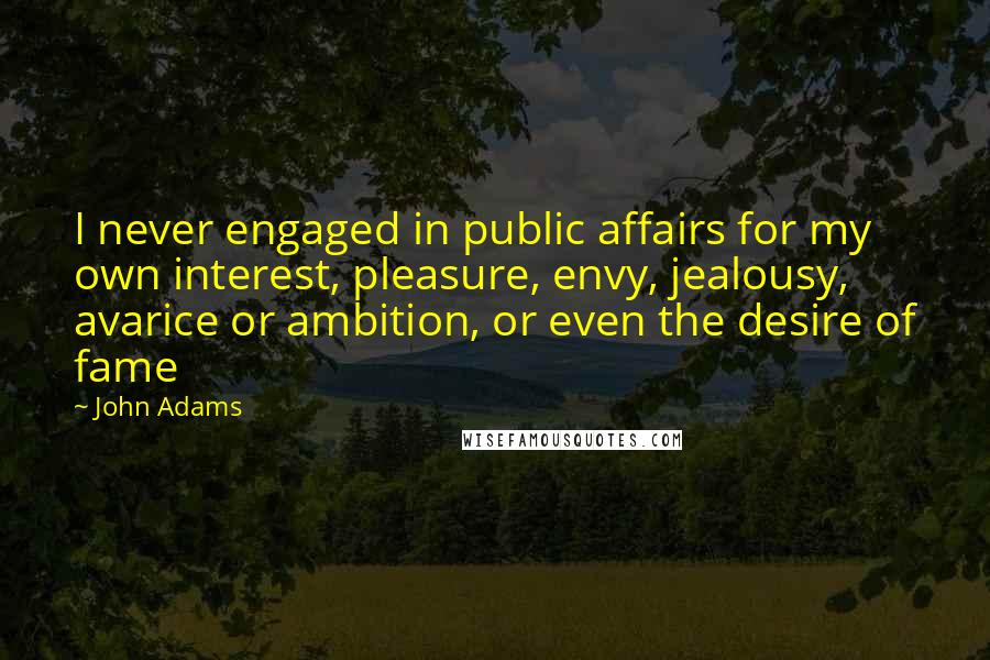 John Adams Quotes: I never engaged in public affairs for my own interest, pleasure, envy, jealousy, avarice or ambition, or even the desire of fame