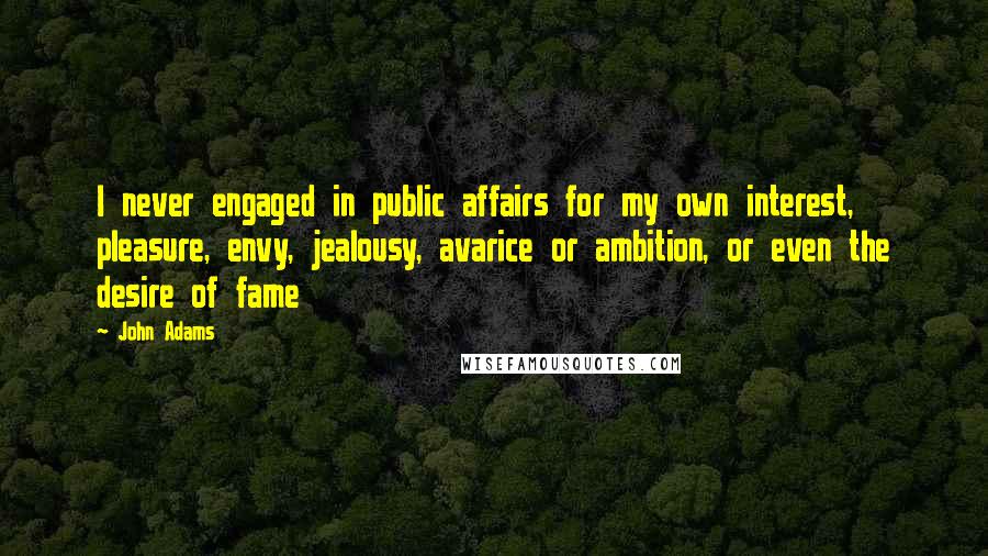 John Adams Quotes: I never engaged in public affairs for my own interest, pleasure, envy, jealousy, avarice or ambition, or even the desire of fame