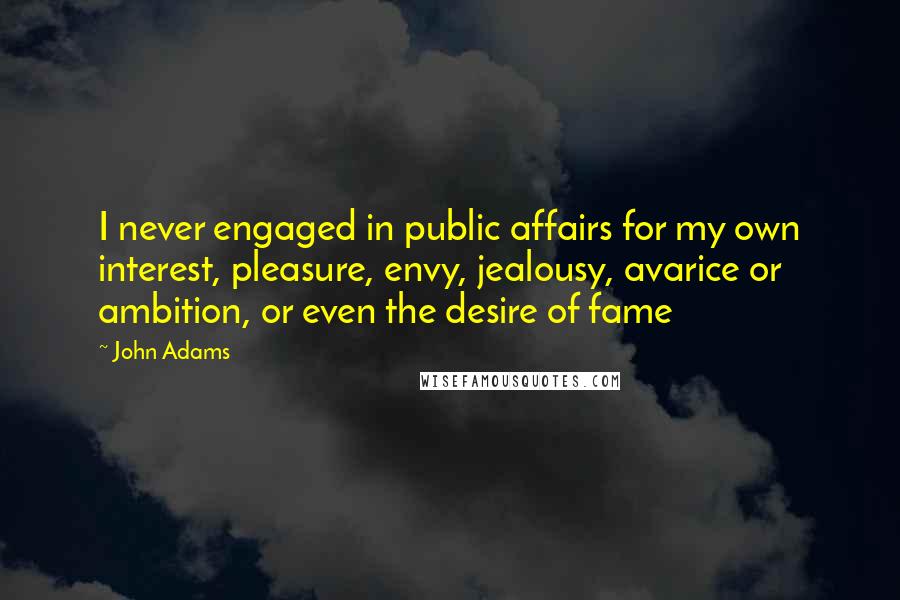 John Adams Quotes: I never engaged in public affairs for my own interest, pleasure, envy, jealousy, avarice or ambition, or even the desire of fame