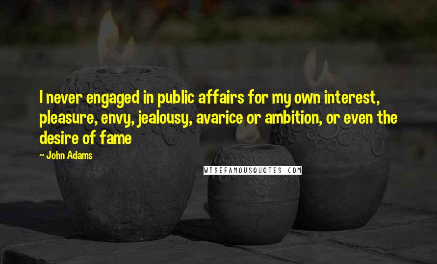 John Adams Quotes: I never engaged in public affairs for my own interest, pleasure, envy, jealousy, avarice or ambition, or even the desire of fame