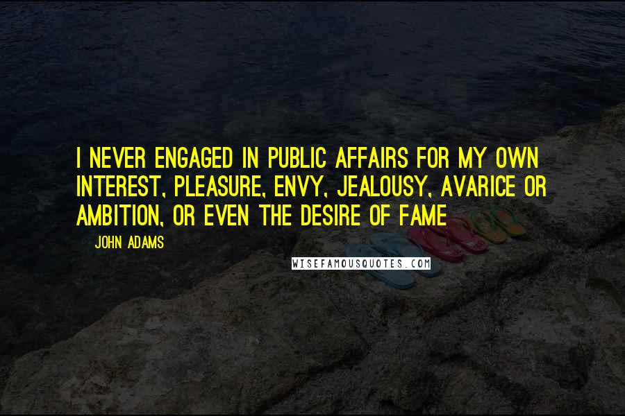 John Adams Quotes: I never engaged in public affairs for my own interest, pleasure, envy, jealousy, avarice or ambition, or even the desire of fame