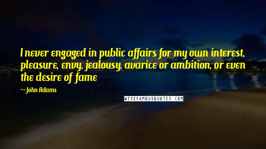 John Adams Quotes: I never engaged in public affairs for my own interest, pleasure, envy, jealousy, avarice or ambition, or even the desire of fame